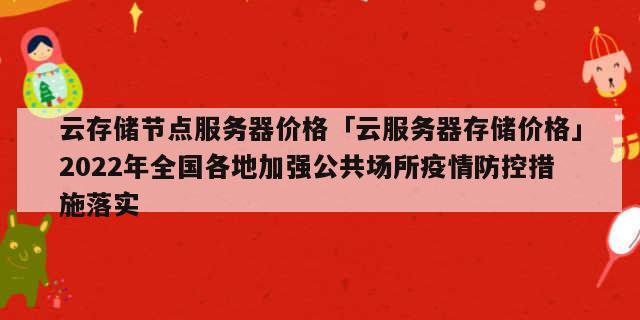 云存储节点服务器价格「云服务器存储价格」2022年全国各地加强公共场所疫情防控措施落实